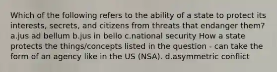 Which of the following refers to the ability of a state to protect its interests, secrets, and citizens from threats that endanger them? a.jus ad bellum b.jus in bello c.national security How a state protects the things/concepts listed in the question - can take the form of an agency like in the US (NSA). d.asymmetric conflict