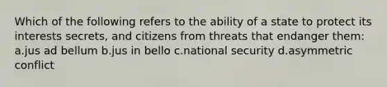 Which of the following refers to the ability of a state to protect its interests secrets, and citizens from threats that endanger them: a.jus ad bellum b.jus in bello c.national security d.asymmetric conflict