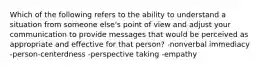 Which of the following refers to the ability to understand a situation from someone else's point of view and adjust your communication to provide messages that would be perceived as appropriate and effective for that person? -nonverbal immediacy -person-centerdness -perspective taking -empathy