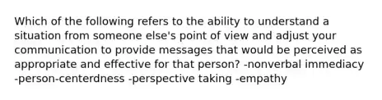 Which of the following refers to the ability to understand a situation from someone else's point of view and adjust your communication to provide messages that would be perceived as appropriate and effective for that person? -nonverbal immediacy -person-centerdness -perspective taking -empathy