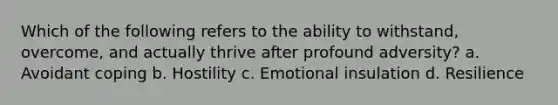 Which of the following refers to the ability to withstand, overcome, and actually thrive after profound adversity? a. Avoidant coping b. Hostility c. Emotional insulation d. Resilience