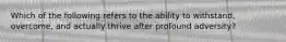 Which of the following refers to the ability to withstand, overcome, and actually thrive after profound adversity?