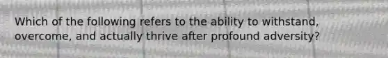 Which of the following refers to the ability to withstand, overcome, and actually thrive after profound adversity?