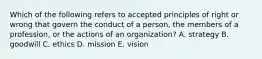 Which of the following refers to accepted principles of right or wrong that govern the conduct of a person, the members of a profession, or the actions of an organization? A. strategy B. goodwill C. ethics D. mission E. vision