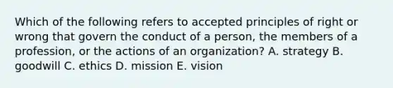 Which of the following refers to accepted principles of right or wrong that govern the conduct of a person, the members of a profession, or the actions of an organization? A. strategy B. goodwill C. ethics D. mission E. vision