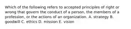 Which of the following refers to accepted principles of right or wrong that govern the conduct of a person, the members of a profession, or the actions of an organization. A. strategy B. goodwill C. ethics D. mission E. vision