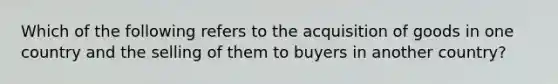 Which of the following refers to the acquisition of goods in one country and the selling of them to buyers in another country?