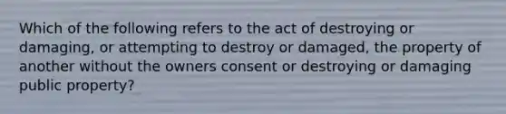 Which of the following refers to the act of destroying or damaging, or attempting to destroy or damaged, the property of another without the owners consent or destroying or damaging public property?