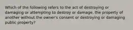 Which of the following refers to the act of destroying or damaging or attempting to destroy or damage, the property of another without the owner's consent or destroying or damaging public property?