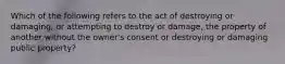 Which of the following refers to the act of destroying or damaging, or attempting to destroy or damage, the property of another without the owner's consent or destroying or damaging public property?