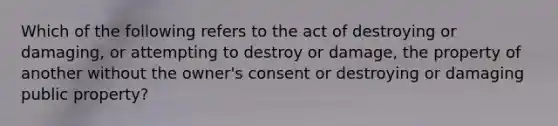 Which of the following refers to the act of destroying or damaging, or attempting to destroy or damage, the property of another without the owner's consent or destroying or damaging public property?