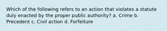 Which of the following refers to an action that violates a statute duly enacted by the proper public authority? a. Crime b. Precedent c. Civil action d. Forfeiture