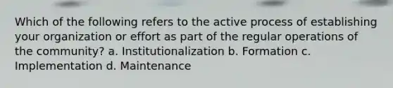 Which of the following refers to the active process of establishing your organization or effort as part of the regular operations of the community? a. Institutionalization b. Formation c. Implementation d. Maintenance