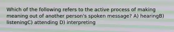 Which of the following refers to the active process of making meaning out of another person's spoken message? A) hearingB) listeningC) attending D) interpreting