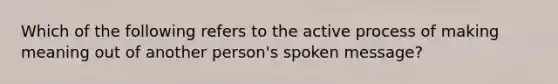 Which of the following refers to the active process of making meaning out of another person's spoken message?