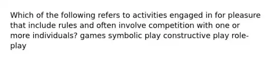 Which of the following refers to activities engaged in for pleasure that include rules and often involve competition with one or more individuals? games symbolic play constructive play role-play