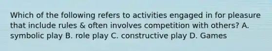 Which of the following refers to activities engaged in for pleasure that include rules & often involves competition with others? A. symbolic play B. role play C. constructive play D. Games