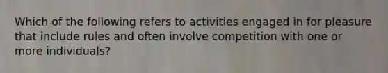 Which of the following refers to activities engaged in for pleasure that include rules and often involve competition with one or more individuals?