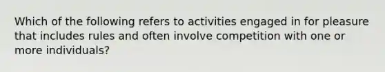 Which of the following refers to activities engaged in for pleasure that includes rules and often involve competition with one or more individuals?