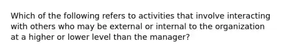 Which of the following refers to activities that involve interacting with others who may be external or internal to the organization at a higher or lower level than the manager?