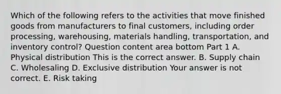 Which of the following refers to the activities that move finished goods from manufacturers to final​ customers, including order​ processing, warehousing, materials​ handling, transportation, and inventory​ control? Question content area bottom Part 1 A. Physical distribution This is the correct answer. B. Supply chain C. Wholesaling D. Exclusive distribution Your answer is not correct. E. Risk taking