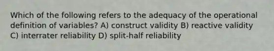 Which of the following refers to the adequacy of the operational definition of variables? A) construct validity B) reactive validity C) interrater reliability D) split-half reliability