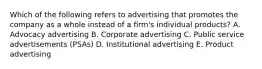 Which of the following refers to advertising that promotes the company as a whole instead of a​ firm's individual​ products? A. Advocacy advertising B. Corporate advertising C. Public service advertisements​ (PSAs) D. Institutional advertising E. Product advertising