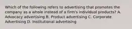 Which of the following refers to advertising that promotes the company as a whole instead of a​ firm's individual​ products? A. Advocacy advertising B. Product advertising C. Corporate Advertising D. Institutional advertising