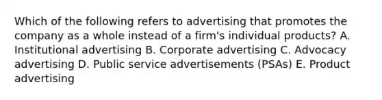 Which of the following refers to advertising that promotes the company as a whole instead of a​ firm's individual​ products? A. Institutional advertising B. Corporate advertising C. Advocacy advertising D. Public service advertisements​ (PSAs) E. Product advertising