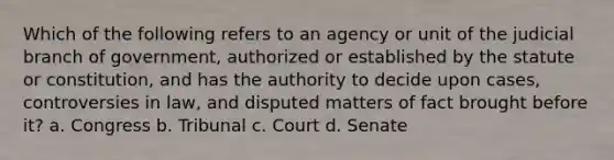 Which of the following refers to an agency or unit of the judicial branch of government, authorized or established by the statute or constitution, and has the authority to decide upon cases, controversies in law, and disputed matters of fact brought before it? a. Congress b. Tribunal c. Court d. Senate