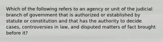 Which of the following refers to an agency or unit of the judicial branch of government that is authorized or established by statute or constitution and that has the authority to decide cases, controversies in law, and disputed matters of fact brought before it?