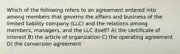 Which of the following refers to an agreement entered into among members that governs the affairs and business of the limited liability company (LLC) and the relations among members, managers, and the LLC itself? A) the certificate of interest B) the article of organization C) the operating agreement D) the conversion agreement