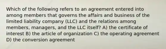 Which of the following refers to an agreement entered into among members that governs the affairs and business of the limited liability company (LLC) and the relations among members, managers, and the LLC itself? A) the certificate of interest B) the article of organization C) the operating agreement D) the conversion agreement