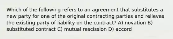 Which of the following refers to an agreement that substitutes a new party for one of the original contracting parties and relieves the existing party of liability on the contract? A) novation B) substituted contract C) mutual rescission D) accord