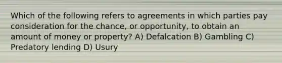 Which of the following refers to agreements in which parties pay consideration for the chance, or opportunity, to obtain an amount of money or property? A) Defalcation B) Gambling C) Predatory lending D) Usury