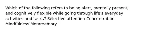 Which of the following refers to being alert, mentally present, and cognitively flexible while going through life's everyday activities and tasks? Selective attention Concentration Mindfulness Metamemory