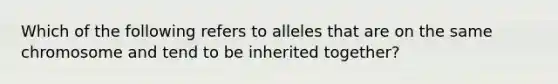 Which of the following refers to alleles that are on the same chromosome and tend to be inherited together?