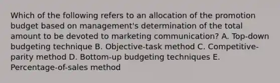 Which of the following refers to an allocation of the promotion budget based on management's determination of the total amount to be devoted to marketing communication? A. Top-down budgeting technique B. Objective-task method C. Competitive-parity method D. Bottom-up budgeting techniques E. Percentage-of-sales method