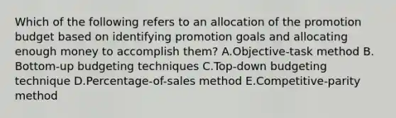 Which of the following refers to an allocation of the promotion budget based on identifying promotion goals and allocating enough money to accomplish​ them? A.​Objective-task method B.​Bottom-up budgeting techniques C.​Top-down budgeting technique D.Percentage-of-sales method E.Competitive-parity method