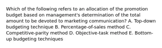 Which of the following refers to an allocation of the promotion budget based on​ management's determination of the total amount to be devoted to marketing​ communication? A. ​Top-down budgeting technique B. ​Percentage-of-sales method C. ​Competitive-parity method D. ​Objective-task method E. ​Bottom-up budgeting techniques