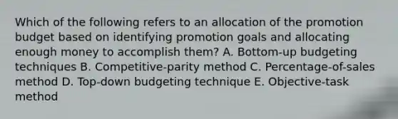 Which of the following refers to an allocation of the promotion budget based on identifying promotion goals and allocating enough money to accomplish​ them? A. ​Bottom-up budgeting techniques B. ​Competitive-parity method C. ​Percentage-of-sales method D. ​Top-down budgeting technique E. ​Objective-task method