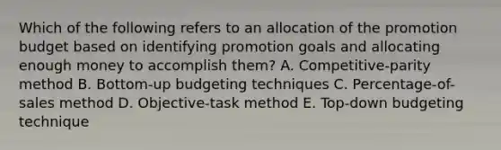 Which of the following refers to an allocation of the promotion budget based on identifying promotion goals and allocating enough money to accomplish​ them? A. ​Competitive-parity method B. ​Bottom-up budgeting techniques C. ​Percentage-of-sales method D. ​Objective-task method E. ​Top-down budgeting technique