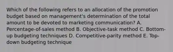 Which of the following refers to an allocation of the promotion budget based on​ management's determination of the total amount to be devoted to marketing​ communication? A. ​Percentage-of-sales method B. ​Objective-task method C. ​Bottom-up budgeting techniques D. ​Competitive-parity method E. ​Top-down budgeting technique