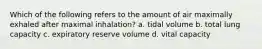 Which of the following refers to the amount of air maximally exhaled after maximal inhalation? a. tidal volume b. total lung capacity c. expiratory reserve volume d. vital capacity