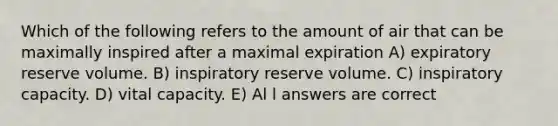 Which of the following refers to the amount of air that can be maximally inspired after a maximal expiration A) expiratory reserve volume. B) inspiratory reserve volume. C) inspiratory capacity. D) vital capacity. E) Al l answers are correct