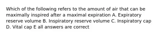 Which of the following refers to the amount of air that can be maximally inspired after a maximal expiration A. Expiratory reserve volume B. Inspiratory reserve volume C. Inspiratory cap D. Vital cap E all answers are correct