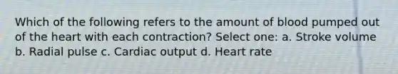 Which of the following refers to the amount of blood pumped out of the heart with each contraction? Select one: a. Stroke volume b. Radial pulse c. Cardiac output d. Heart rate