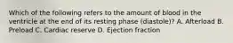 Which of the following refers to the amount of blood in the ventricle at the end of its resting phase (diastole)? A. Afterload B. Preload C. Cardiac reserve D. Ejection fraction