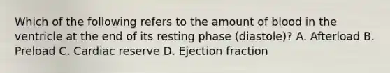 Which of the following refers to the amount of blood in the ventricle at the end of its resting phase (diastole)? A. Afterload B. Preload C. Cardiac reserve D. Ejection fraction