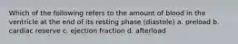 Which of the following refers to the amount of blood in the ventricle at the end of its resting phase (diastole) a. preload b. cardiac reserve c. ejection fraction d. afterload